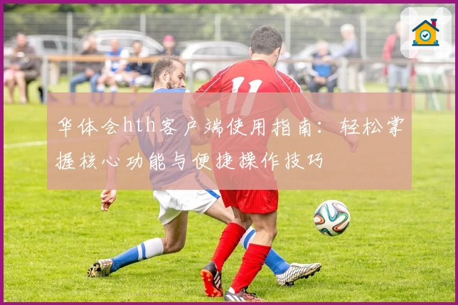 华体会hth客户端使用指南：轻松掌握核心功能与便捷操作技巧